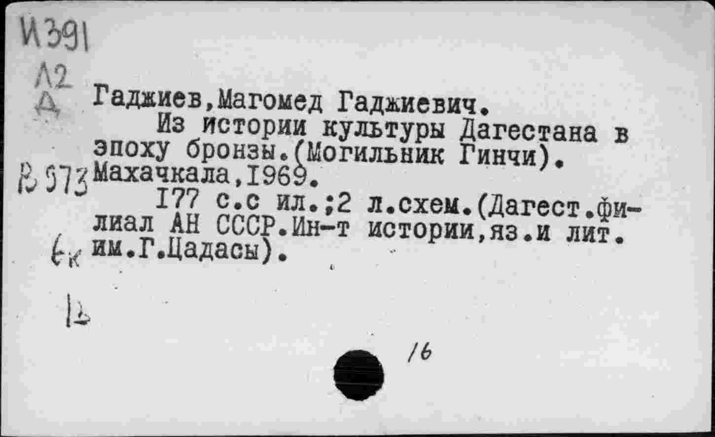 ﻿4391
Л2. г
Д Гаджиев,Магомед Гаджиевич.
Из истории культуры Дагестана в эпоху бронзы.(Могильник Гинчи).
£57 у Махачкала, 1969.	7
Г 77 2*® ил.;2 л.схем. (Дагест.фи
/ лиа£ СССР.Ин-т истории,яз.и лит. им.Г.Цадасы).